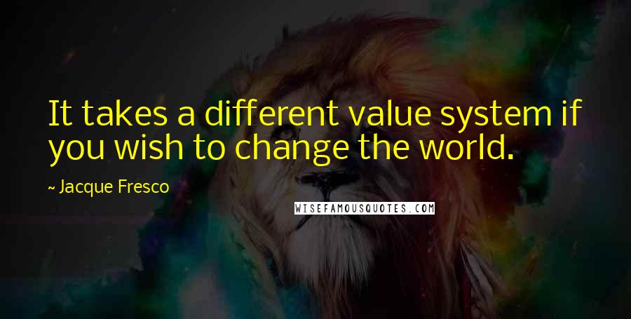 Jacque Fresco Quotes: It takes a different value system if you wish to change the world.