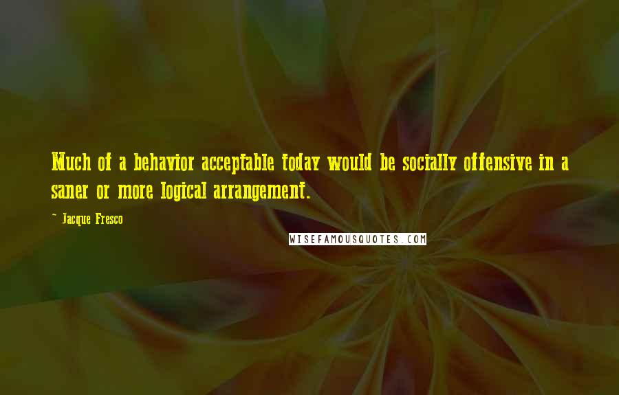 Jacque Fresco Quotes: Much of a behavior acceptable today would be socially offensive in a saner or more logical arrangement.