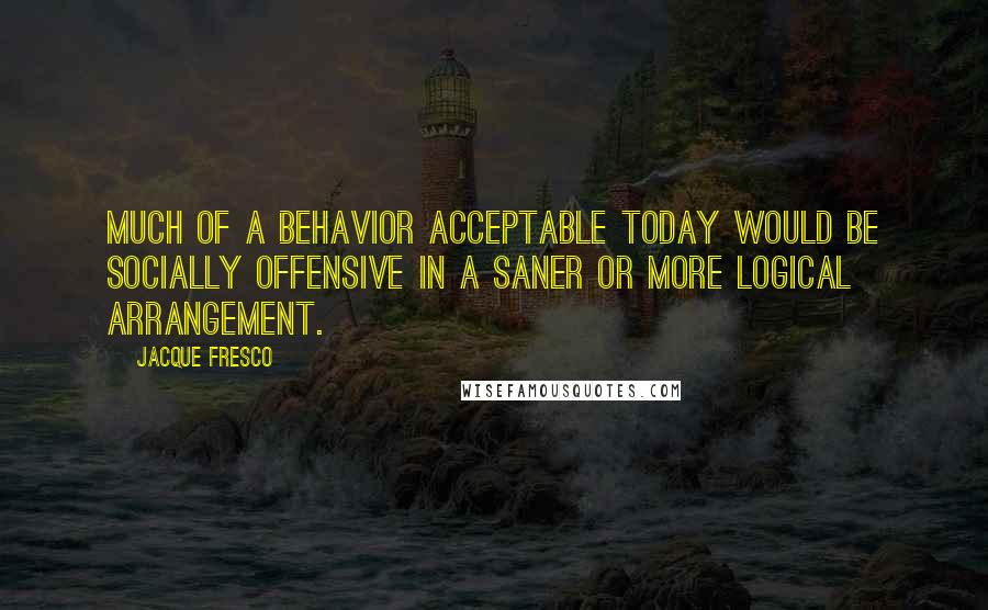 Jacque Fresco Quotes: Much of a behavior acceptable today would be socially offensive in a saner or more logical arrangement.