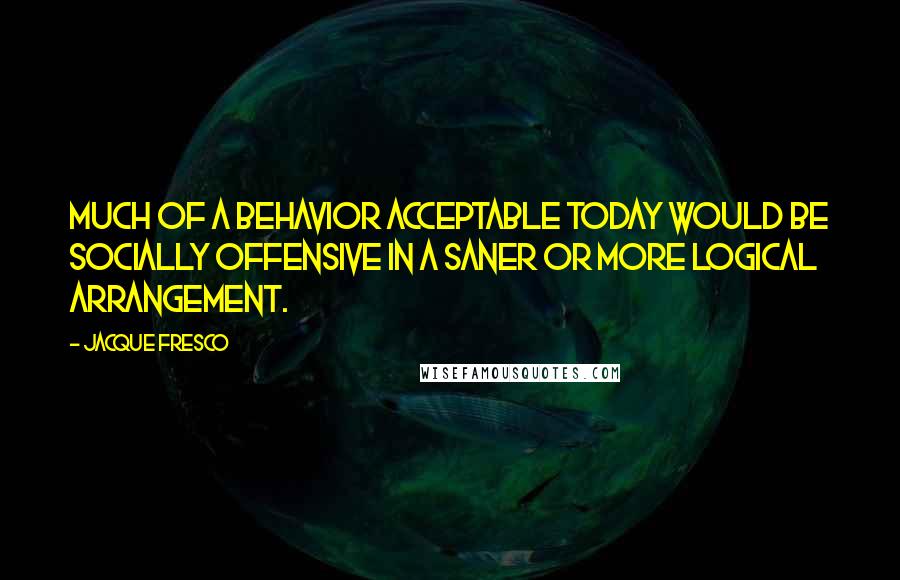 Jacque Fresco Quotes: Much of a behavior acceptable today would be socially offensive in a saner or more logical arrangement.