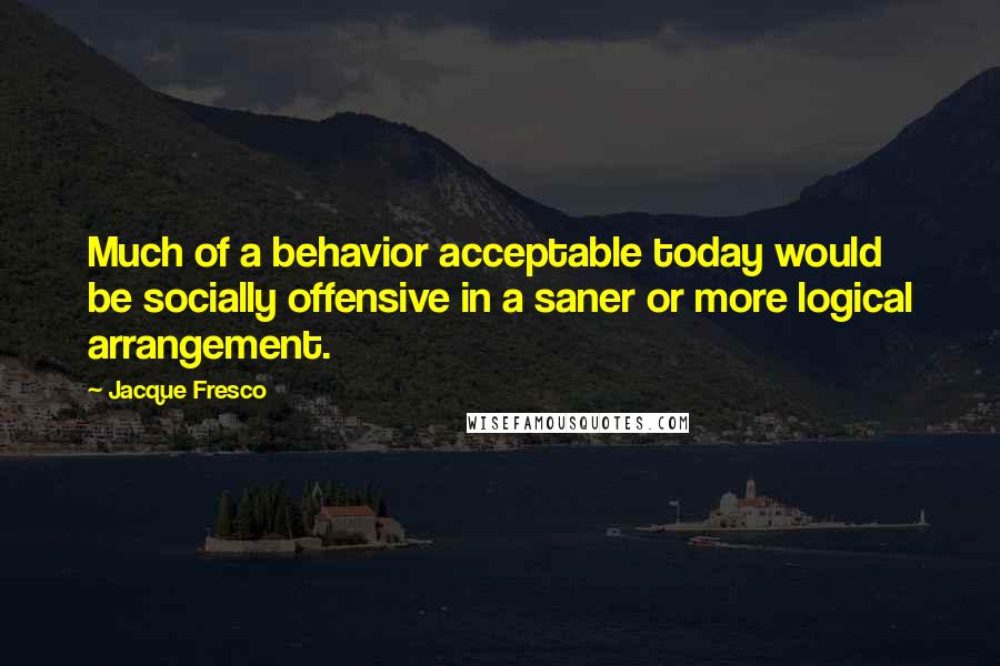 Jacque Fresco Quotes: Much of a behavior acceptable today would be socially offensive in a saner or more logical arrangement.