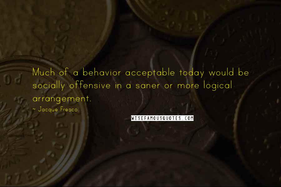 Jacque Fresco Quotes: Much of a behavior acceptable today would be socially offensive in a saner or more logical arrangement.