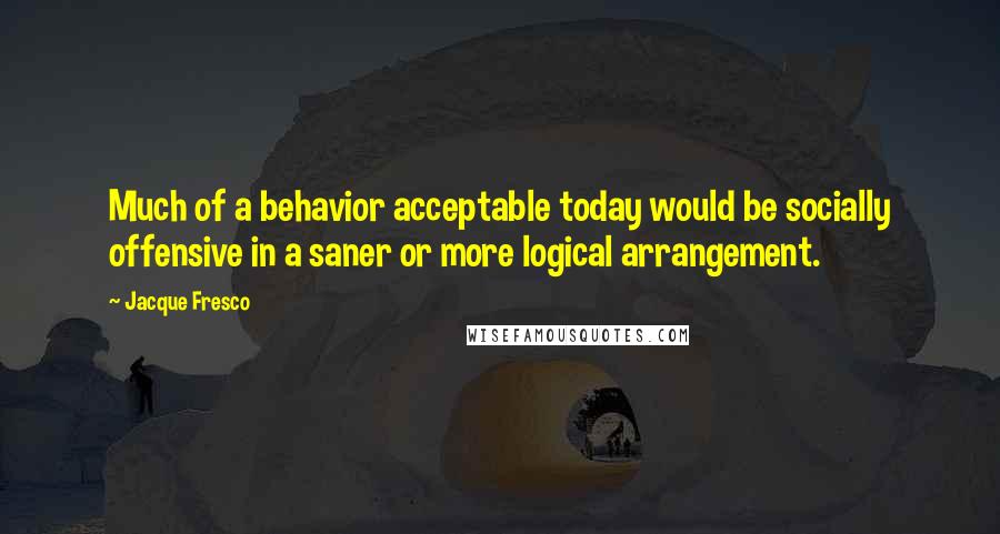 Jacque Fresco Quotes: Much of a behavior acceptable today would be socially offensive in a saner or more logical arrangement.