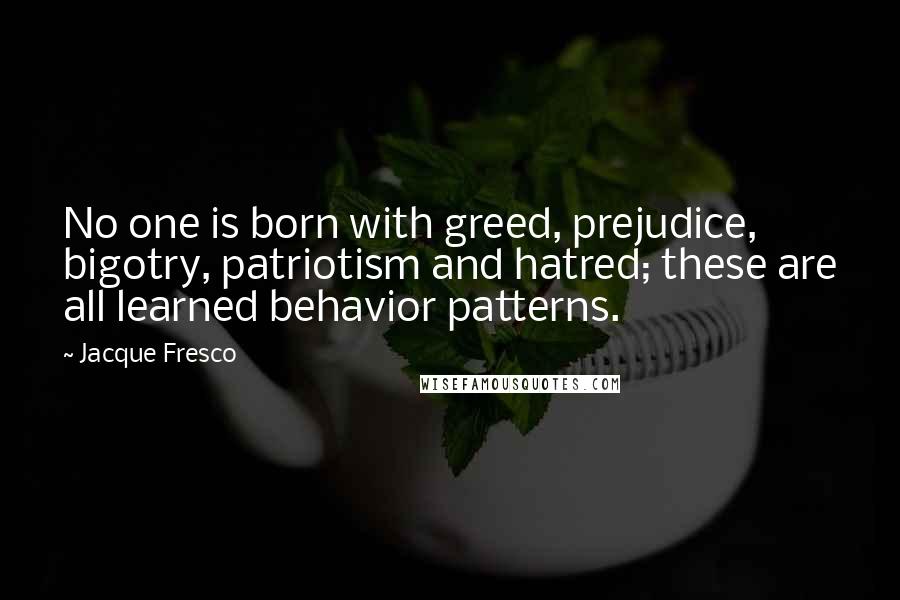 Jacque Fresco Quotes: No one is born with greed, prejudice, bigotry, patriotism and hatred; these are all learned behavior patterns.