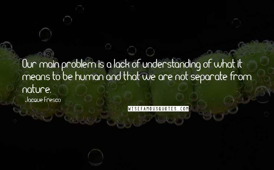 Jacque Fresco Quotes: Our main problem is a lack of understanding of what it means to be human and that we are not separate from nature.