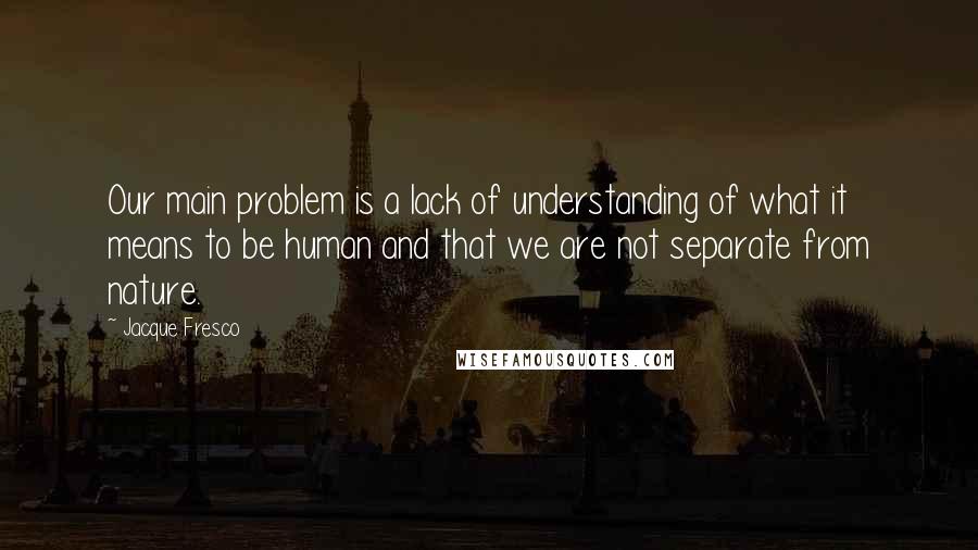 Jacque Fresco Quotes: Our main problem is a lack of understanding of what it means to be human and that we are not separate from nature.