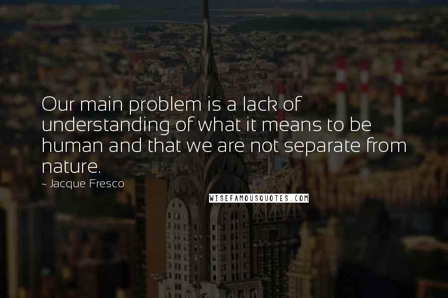 Jacque Fresco Quotes: Our main problem is a lack of understanding of what it means to be human and that we are not separate from nature.