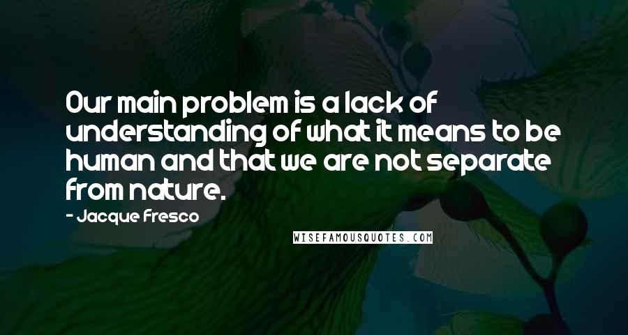 Jacque Fresco Quotes: Our main problem is a lack of understanding of what it means to be human and that we are not separate from nature.