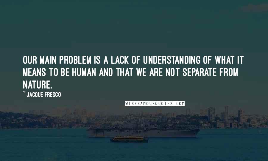 Jacque Fresco Quotes: Our main problem is a lack of understanding of what it means to be human and that we are not separate from nature.