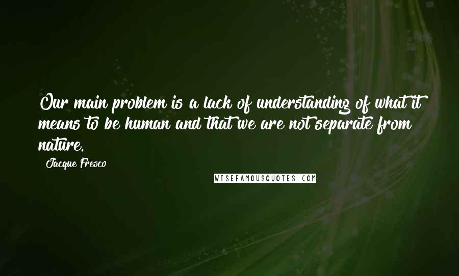 Jacque Fresco Quotes: Our main problem is a lack of understanding of what it means to be human and that we are not separate from nature.
