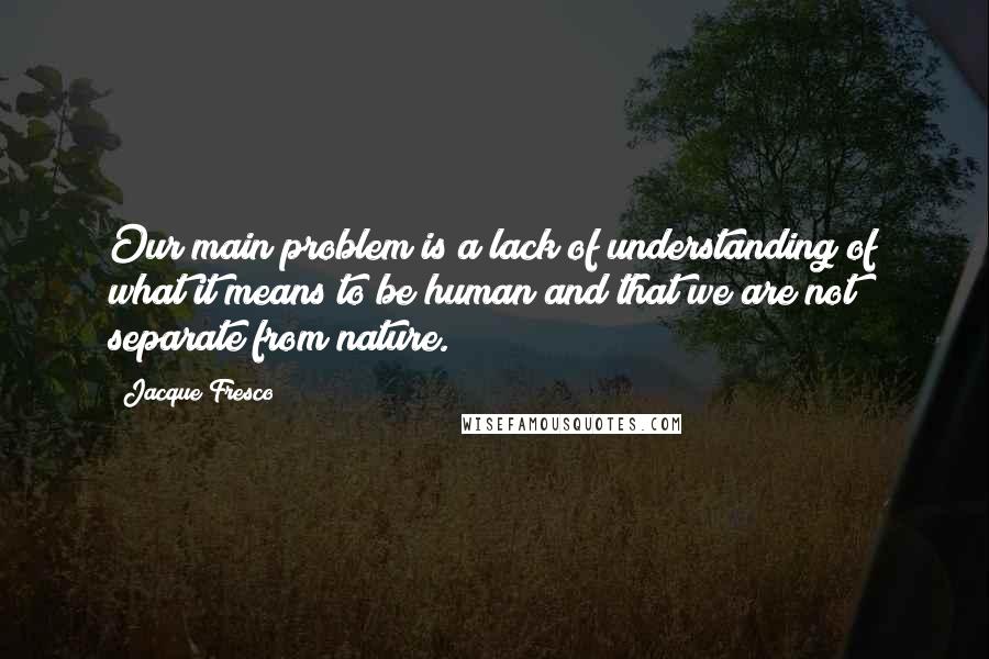 Jacque Fresco Quotes: Our main problem is a lack of understanding of what it means to be human and that we are not separate from nature.