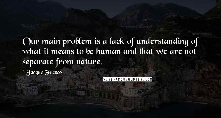 Jacque Fresco Quotes: Our main problem is a lack of understanding of what it means to be human and that we are not separate from nature.