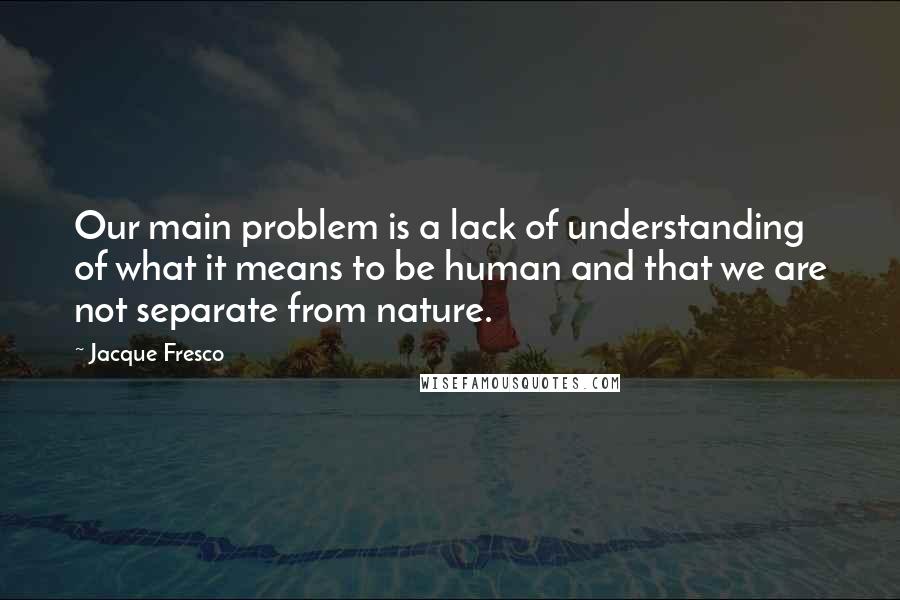 Jacque Fresco Quotes: Our main problem is a lack of understanding of what it means to be human and that we are not separate from nature.