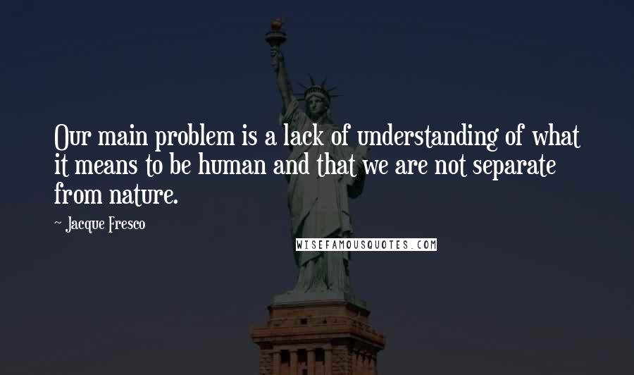 Jacque Fresco Quotes: Our main problem is a lack of understanding of what it means to be human and that we are not separate from nature.