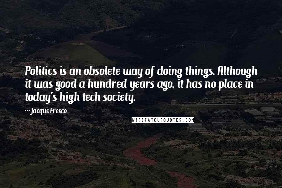 Jacque Fresco Quotes: Politics is an obsolete way of doing things. Although it was good a hundred years ago, it has no place in today's high tech society.