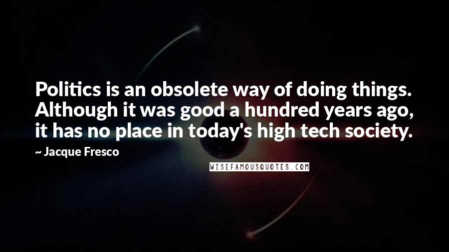 Jacque Fresco Quotes: Politics is an obsolete way of doing things. Although it was good a hundred years ago, it has no place in today's high tech society.