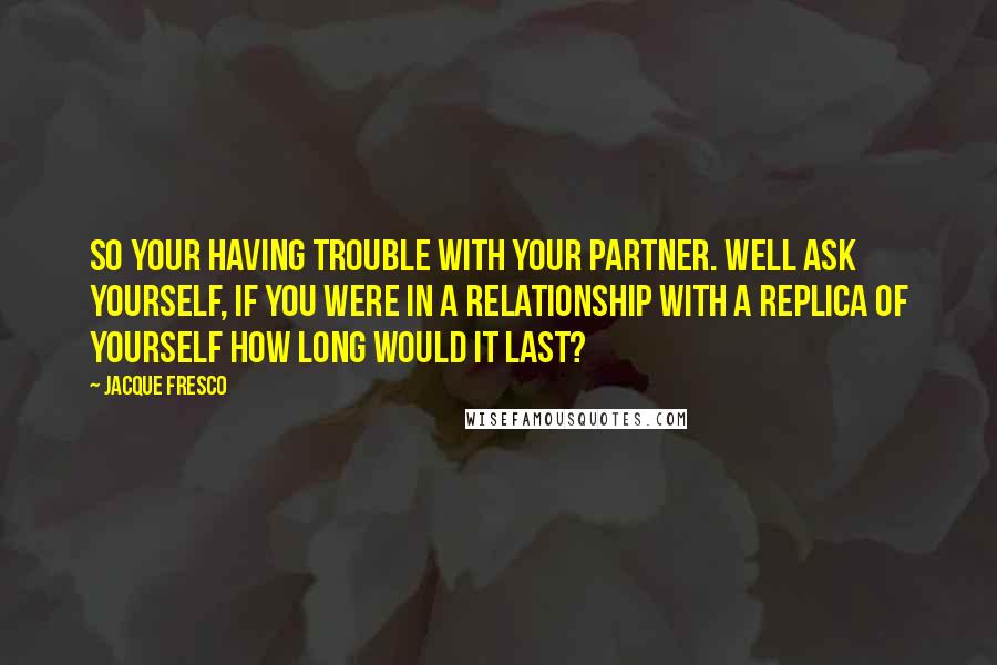 Jacque Fresco Quotes: So your having trouble with your partner. Well ask yourself, if you were in a relationship with a replica of yourself how long would it last?