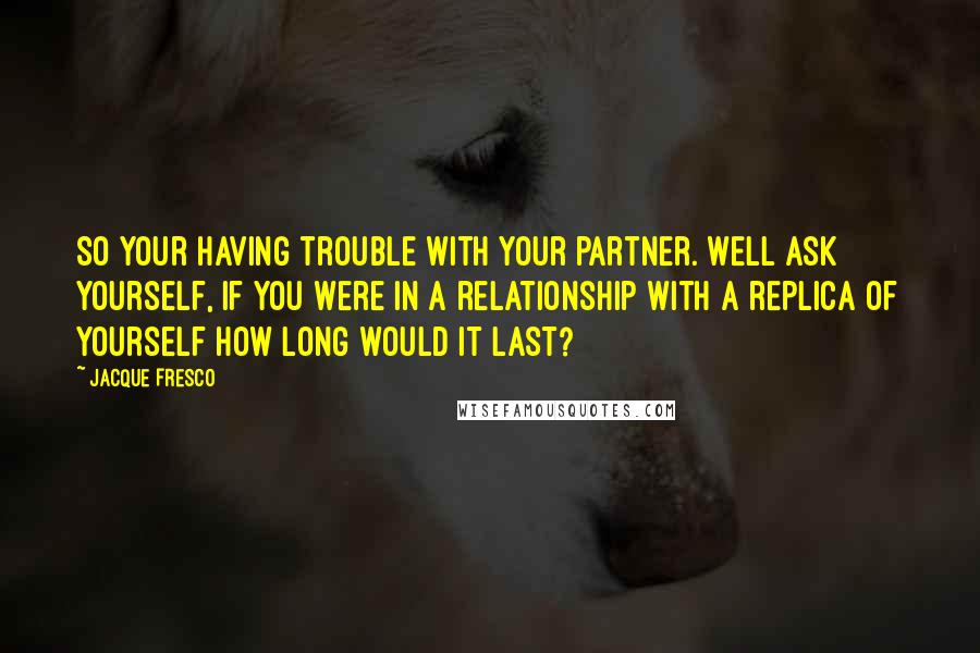 Jacque Fresco Quotes: So your having trouble with your partner. Well ask yourself, if you were in a relationship with a replica of yourself how long would it last?