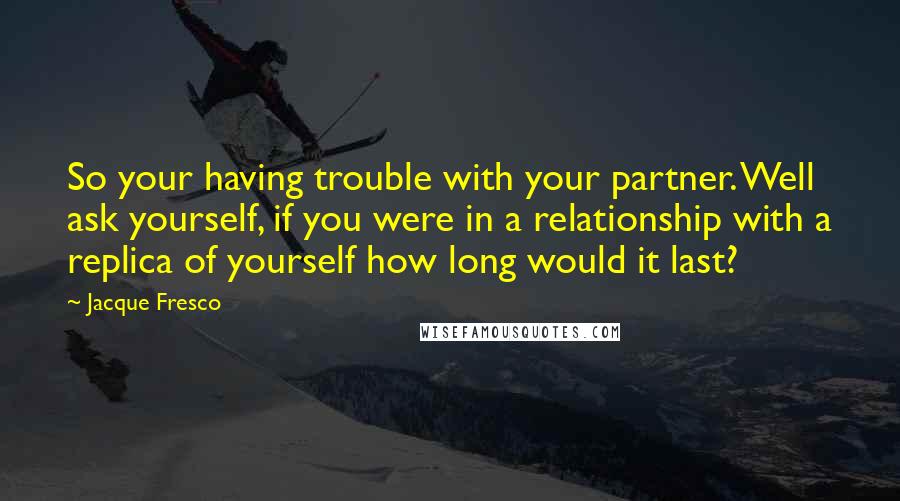 Jacque Fresco Quotes: So your having trouble with your partner. Well ask yourself, if you were in a relationship with a replica of yourself how long would it last?