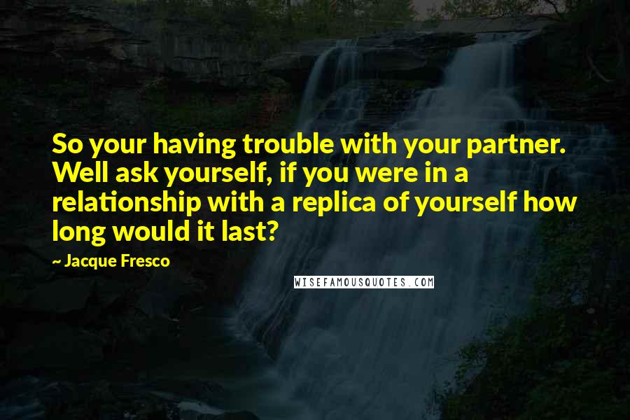 Jacque Fresco Quotes: So your having trouble with your partner. Well ask yourself, if you were in a relationship with a replica of yourself how long would it last?