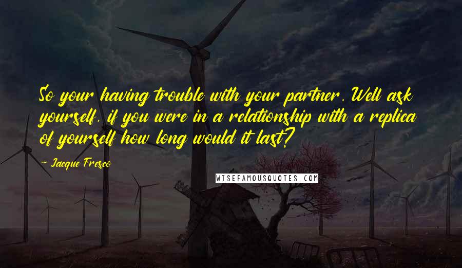 Jacque Fresco Quotes: So your having trouble with your partner. Well ask yourself, if you were in a relationship with a replica of yourself how long would it last?