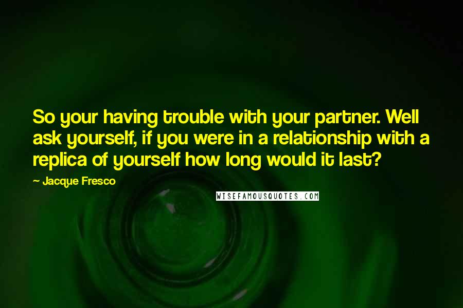 Jacque Fresco Quotes: So your having trouble with your partner. Well ask yourself, if you were in a relationship with a replica of yourself how long would it last?