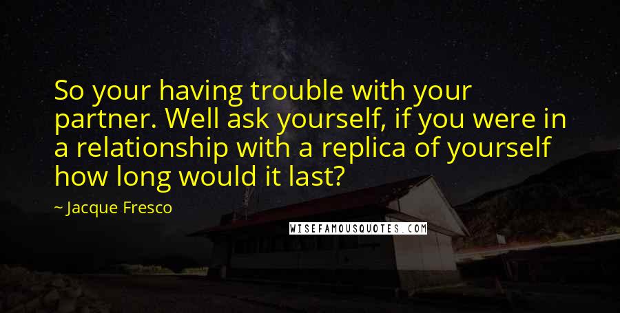 Jacque Fresco Quotes: So your having trouble with your partner. Well ask yourself, if you were in a relationship with a replica of yourself how long would it last?