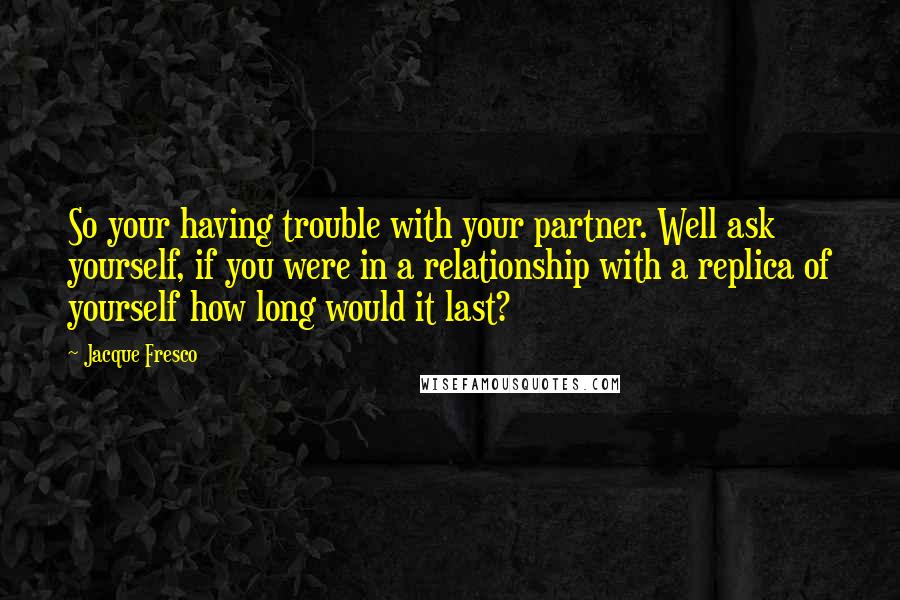 Jacque Fresco Quotes: So your having trouble with your partner. Well ask yourself, if you were in a relationship with a replica of yourself how long would it last?