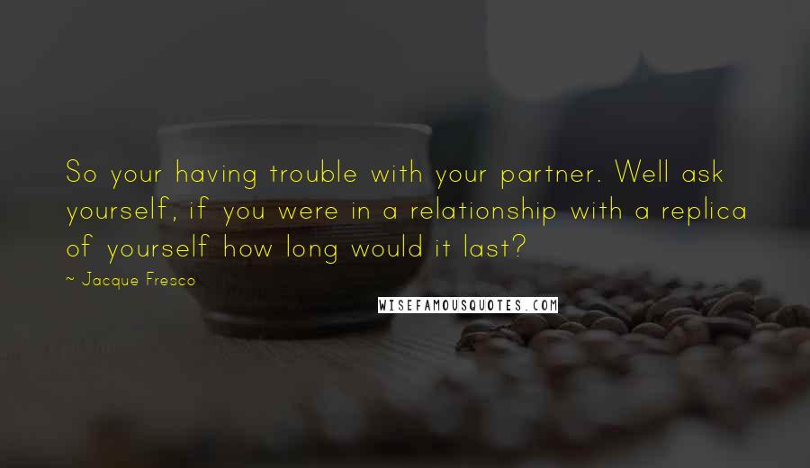 Jacque Fresco Quotes: So your having trouble with your partner. Well ask yourself, if you were in a relationship with a replica of yourself how long would it last?