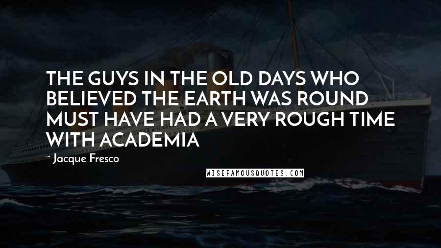 Jacque Fresco Quotes: THE GUYS IN THE OLD DAYS WHO BELIEVED THE EARTH WAS ROUND MUST HAVE HAD A VERY ROUGH TIME WITH ACADEMIA
