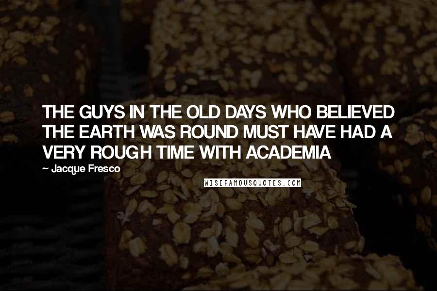 Jacque Fresco Quotes: THE GUYS IN THE OLD DAYS WHO BELIEVED THE EARTH WAS ROUND MUST HAVE HAD A VERY ROUGH TIME WITH ACADEMIA