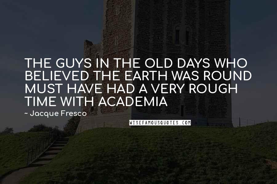 Jacque Fresco Quotes: THE GUYS IN THE OLD DAYS WHO BELIEVED THE EARTH WAS ROUND MUST HAVE HAD A VERY ROUGH TIME WITH ACADEMIA