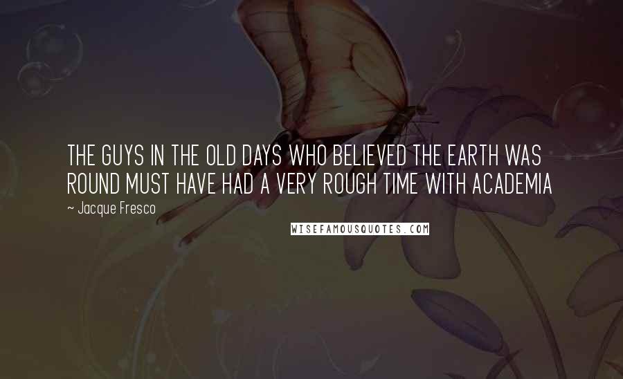 Jacque Fresco Quotes: THE GUYS IN THE OLD DAYS WHO BELIEVED THE EARTH WAS ROUND MUST HAVE HAD A VERY ROUGH TIME WITH ACADEMIA
