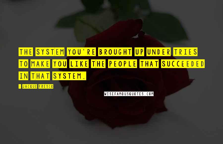 Jacque Fresco Quotes: The system you're brought up under tries to make you like the people that succeeded in that system.