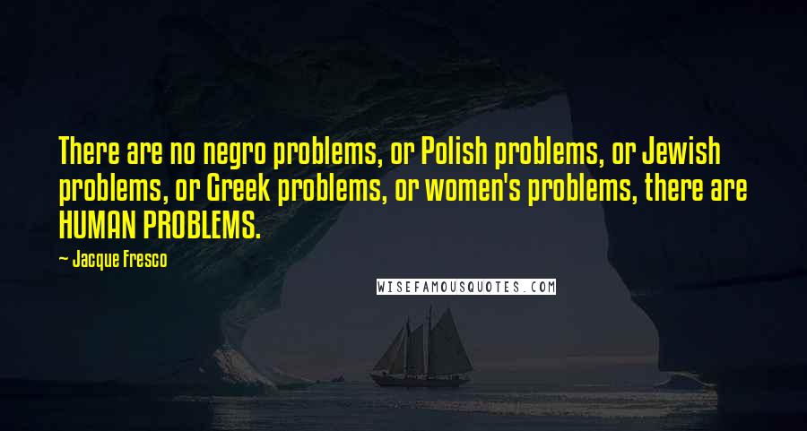 Jacque Fresco Quotes: There are no negro problems, or Polish problems, or Jewish problems, or Greek problems, or women's problems, there are HUMAN PROBLEMS.