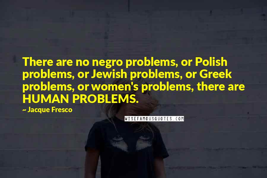Jacque Fresco Quotes: There are no negro problems, or Polish problems, or Jewish problems, or Greek problems, or women's problems, there are HUMAN PROBLEMS.