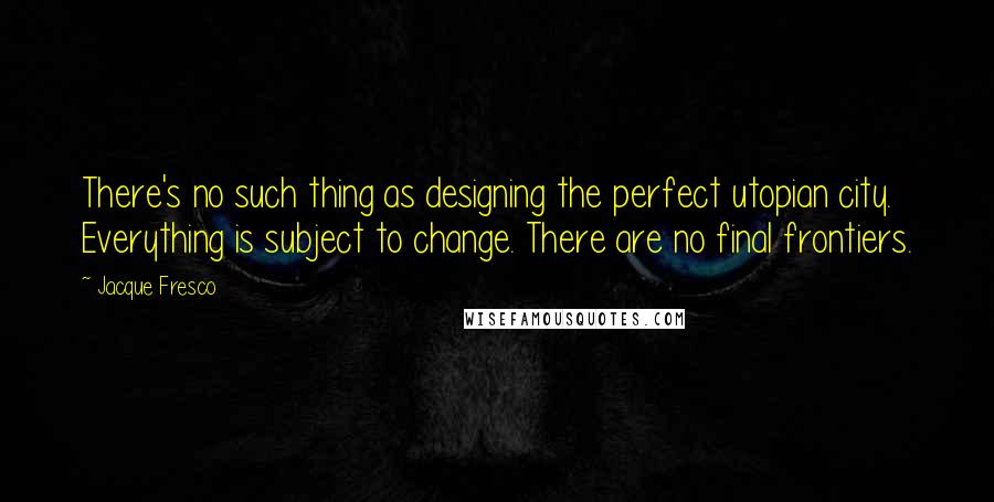 Jacque Fresco Quotes: There's no such thing as designing the perfect utopian city. Everything is subject to change. There are no final frontiers.
