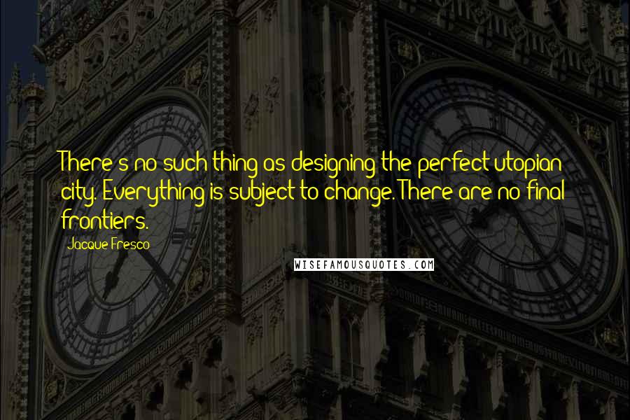 Jacque Fresco Quotes: There's no such thing as designing the perfect utopian city. Everything is subject to change. There are no final frontiers.