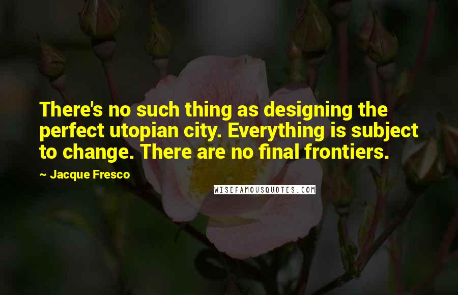 Jacque Fresco Quotes: There's no such thing as designing the perfect utopian city. Everything is subject to change. There are no final frontiers.