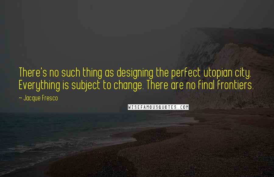 Jacque Fresco Quotes: There's no such thing as designing the perfect utopian city. Everything is subject to change. There are no final frontiers.