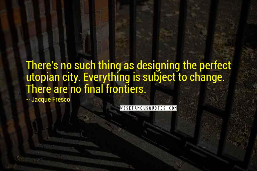 Jacque Fresco Quotes: There's no such thing as designing the perfect utopian city. Everything is subject to change. There are no final frontiers.