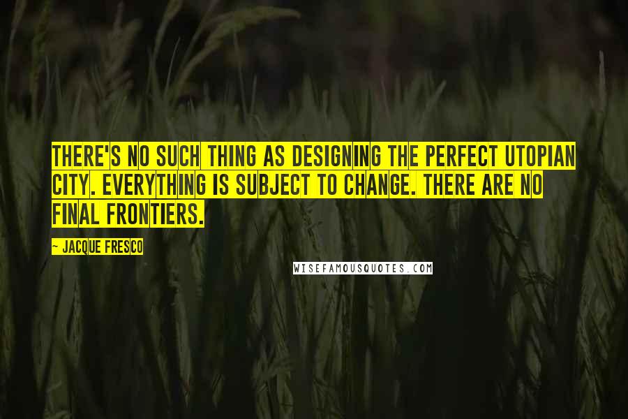 Jacque Fresco Quotes: There's no such thing as designing the perfect utopian city. Everything is subject to change. There are no final frontiers.