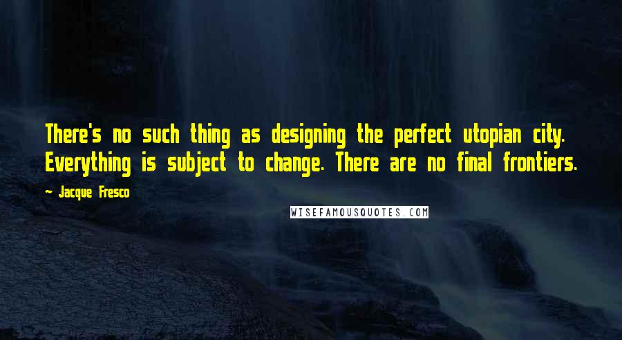 Jacque Fresco Quotes: There's no such thing as designing the perfect utopian city. Everything is subject to change. There are no final frontiers.