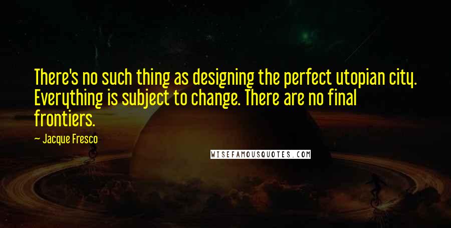 Jacque Fresco Quotes: There's no such thing as designing the perfect utopian city. Everything is subject to change. There are no final frontiers.