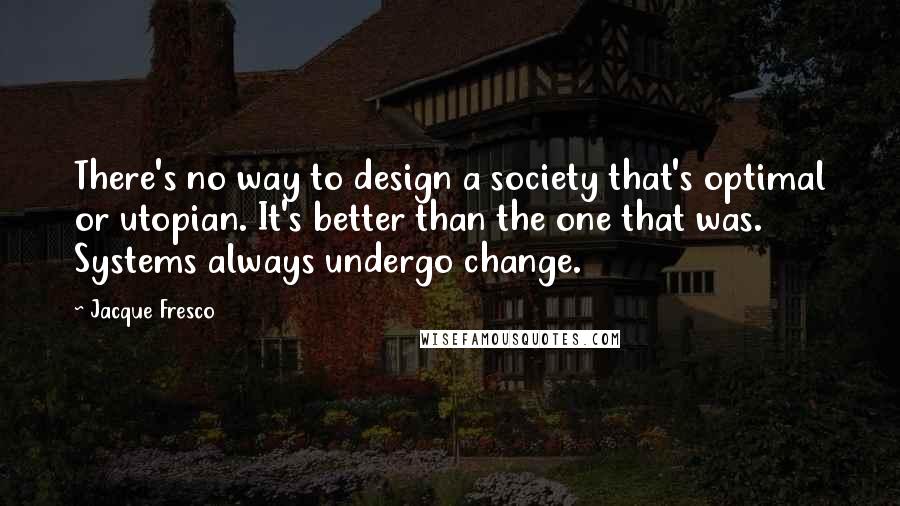 Jacque Fresco Quotes: There's no way to design a society that's optimal or utopian. It's better than the one that was. Systems always undergo change.