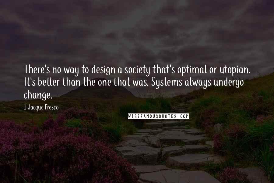 Jacque Fresco Quotes: There's no way to design a society that's optimal or utopian. It's better than the one that was. Systems always undergo change.