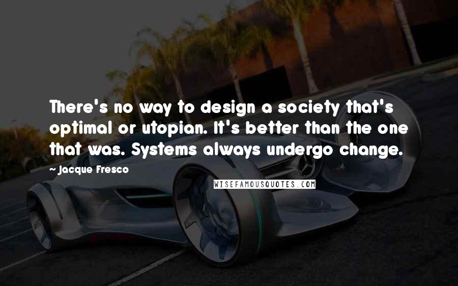 Jacque Fresco Quotes: There's no way to design a society that's optimal or utopian. It's better than the one that was. Systems always undergo change.