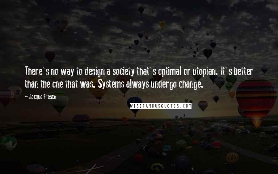 Jacque Fresco Quotes: There's no way to design a society that's optimal or utopian. It's better than the one that was. Systems always undergo change.