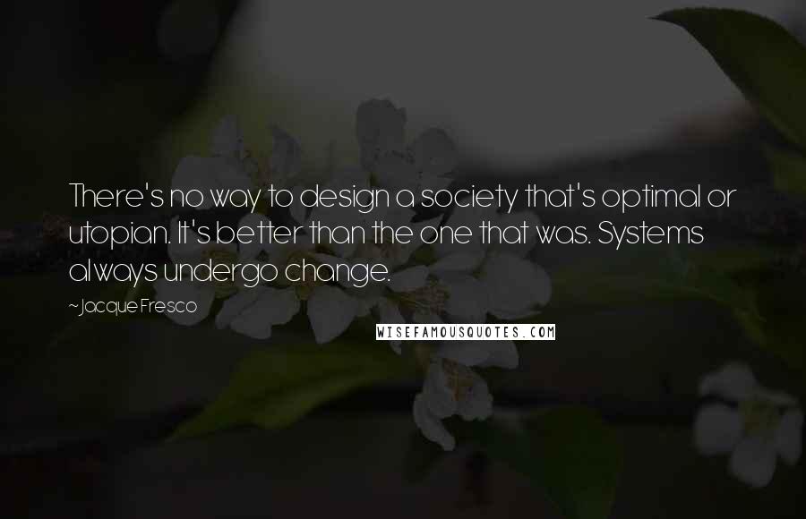 Jacque Fresco Quotes: There's no way to design a society that's optimal or utopian. It's better than the one that was. Systems always undergo change.