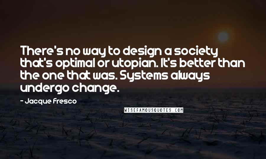 Jacque Fresco Quotes: There's no way to design a society that's optimal or utopian. It's better than the one that was. Systems always undergo change.